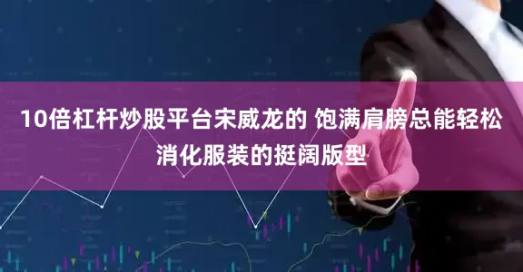 10倍杠杆炒股平台宋威龙的 饱满肩膀总能轻松消化服装的挺阔版型