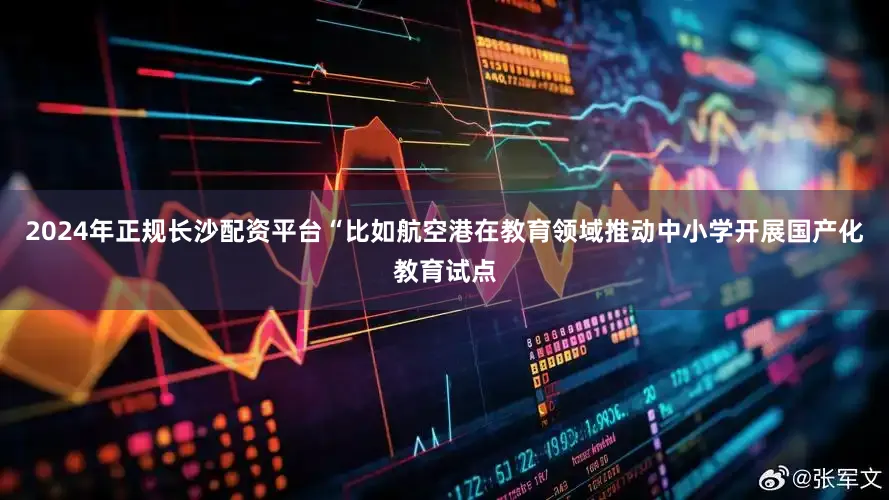 2024年正规长沙配资平台“比如航空港在教育领域推动中小学开展国产化教育试点