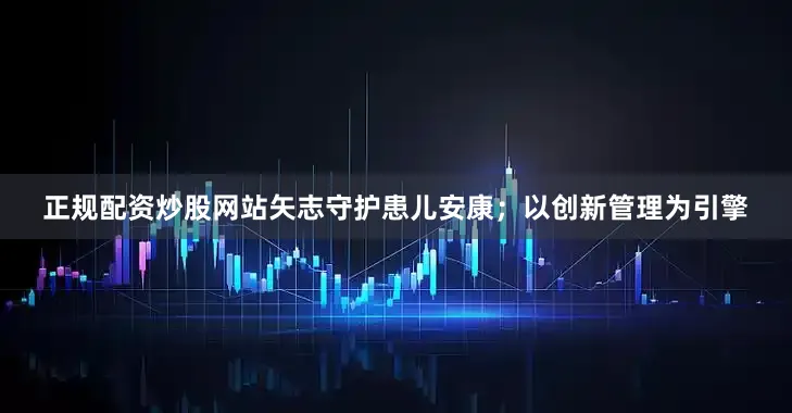 正规配资炒股网站矢志守护患儿安康；以创新管理为引擎