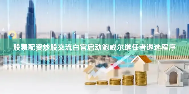股票配资炒股交流白宫启动鲍威尔继任者遴选程序