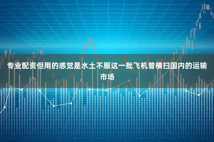 专业配资但用的感觉是水土不服这一批飞机曾横扫国内的运输市场