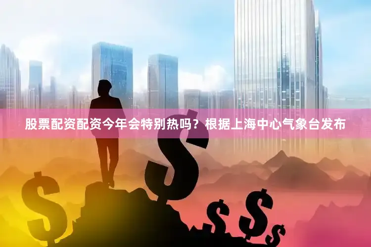 股票配资配资今年会特别热吗？根据上海中心气象台发布