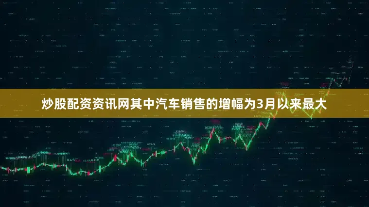 炒股配资资讯网其中汽车销售的增幅为3月以来最大